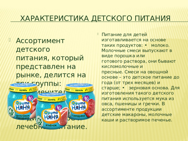 Характеристика Детского питания Питание для детей изготавливается на основе таких продуктов: •   молоко. Молочные смеси выпускают в виде порошка или готового раствора, они бывают кисломолочные и пресные. Смеси на овощной основе – это детское питание до года (от трех месяцев) и старше; •   зерновая основа. Для изготовления такого детского питания используется мука из овса, пшеницы и гречки. В ассортименте продукции детские макароны, молочные каши и растворимое печенье.  Ассортимент детского питания, который представлен на рынке, делится на три группы: •   заменители материнского молока; •   прикормки; •   диетическое и лечебное питание.​ 