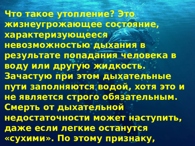 Что такое утопление? Это жизнеугрожающее состояние, характеризующееся невозможностью дыхания в результате попадания человека в воду или другую жидкость. Зачастую при этом дыхательные пути заполняются водой, хотя это и не является строго обязательным. Смерть от дыхательной недостаточности может наступить, даже если легкие останутся «сухими». По этому признаку, кстати, и выделяют разные виды утопления. 
