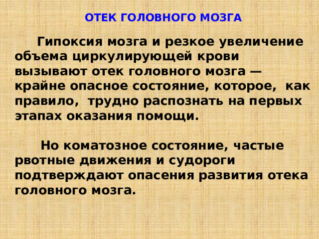 ОТЕК ГОЛОВНОГО МОЗГА   Гипоксия мозга и резкое увеличение объема циркулирующей крови вызывают отек головного мозга — крайне опасное состояние, которое, как правило, трудно распознать на первых этапах оказания помощи.   Но коматозное состояние, частые рвотные движения и судороги подтверждают опасения развития отека головного мозга. 