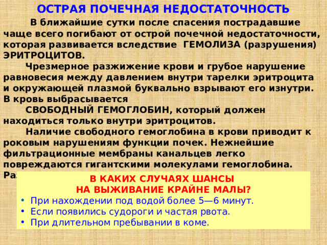ОСТРАЯ ПОЧЕЧНАЯ НЕДОСТАТОЧНОСТЬ  В ближайшие сутки после спасения пострадавшие чаще всего погибают от острой почечной недостаточности, которая развивается вследствие ГЕМОЛИЗА (разрушения) ЭРИТРОЦИТОВ.  Чрезмерное разжижение крови и грубое нарушение равновесия между давлением внутри тарелки эритроцита и окружающей плазмой буквально взрывают его изнутри. В кровь выбрасывается  СВОБОДНЫЙ ГЕМОГЛОБИН, который должен находиться только внутри эритроцитов.  Наличие свободного гемоглобина в крови приводит к роковым нарушениям функции почек. Нежнейшие фильтрационные мембраны канальцев легко повреждаются гигантскими молекулами гемоглобина. Развивается почечная недостаточность. В КАКИХ СЛУЧАЯХ ШАНСЫ   НА ВЫЖИВАНИЕ КРАЙНЕ МАЛЫ?  При нахождении под водой более 5—6 минут.  Если появились судороги и частая рвота.  При длительном пребывании в коме. 