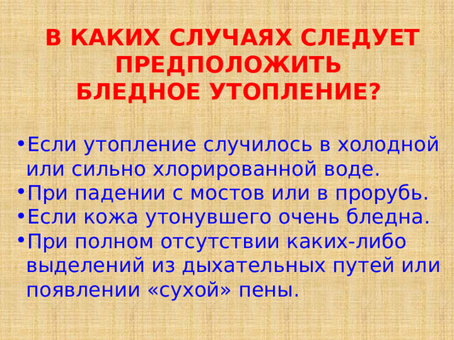 В КАКИХ СЛУЧАЯХ СЛЕДУЕТ ПРЕДПОЛОЖИТЬ   БЛЕДНОЕ УТОПЛЕНИЕ?   Если утопление случилось в холодной  или сильно хлорированной воде. При падении с мостов или в прорубь.   Если кожа утонувшего очень бледна. При полном отсутствии каких-либо выделений из дыхательных путей или появлении «сухой» пены. 