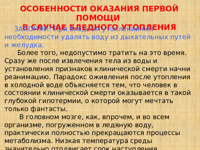 ОСОБЕННОСТИ ОКАЗАНИЯ ПЕРВОЙ ПОМОЩИ   В СЛУЧАЕ БЛЕДНОГО УТОПЛЕНИЯ  ЗАПОМНИ! При бледном утоплении нет необходимости удалять воду из дыхательных путей и желудка.  Более того, недопустимо тратить на это время. Сразу же после извлечения тела из воды и установления признаков клинической смерти начни реанимацию. Парадокс оживления после утопления в холодной воде объясняется тем, что человек в состоянии клинической смерти оказывается в такой глубокой гипотермии, о которой могут мечтать только фантасты.  В головном мозге, как, впрочем, и во всем организме, погруженном в ледяную воду, практически полностью прекращаются процессы метаболизма. Низкая температура среды значительно отодвигает срок наступления биологической смерти. 