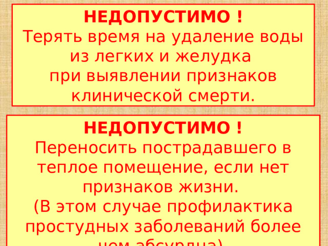 НЕДОПУСТИМО !  Терять время на удаление воды из легких и желудка   при выявлении признаков клинической смерти. НЕДОПУСТИМО !  Переносить пострадавшего в теплое помещение, если нет признаков жизни.   (В этом случае профилактика простудных заболеваний более чем абсурдна). 