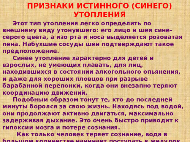 ПРИЗНАКИ ИСТИННОГО (СИНЕГО) УТОПЛЕНИЯ  Этот тип утопления легко определить по внешнему виду утонувшего: его лицо и шея сине-серого цвета, а изо рта и носа выделяется розоватая пена. Набухшие сосуды шеи подтверждают такое предположение.  Синее утопление характерно для детей и взрослых, не умеющих плавать, для лиц, находившихся в состоянии алкогольного опьянения, и даже для хороших пловцов при разрыве барабанной перепонки, когда они внезапно теряют координацию движений.  Подобным образом тонут те, кто до последней минуты боролся за свою жизнь. Находясь под водой, они продолжают активно двигаться, максимально задерживая дыхание. Это очень быстро приводит к гипоксии мозга и потере сознания.  Как только человек теряет сознание, вода в большом количестве начинает поступать в желудок и легкие. Этот объем быстро всасывается и переходит в кровеносное русло, значительно переполняя его разжиженной кровью. 