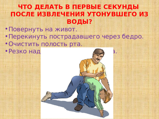 ЧТО ДЕЛАТЬ В ПЕРВЫЕ СЕКУНДЫ   ПОСЛЕ ИЗВЛЕЧЕНИЯ УТОНУВШЕГО ИЗ ВОДЫ? Повернуть на живот. Перекинуть пострадавшего через бедро. Очистить полость рта. Резко надавить на корень языка. 