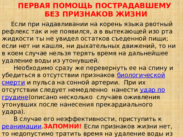 ПЕРВАЯ ПОМОЩЬ ПОСТРАДАВШЕМУ   БЕЗ ПРИЗНАКОВ ЖИЗНИ  Если при надавливании на корень языка рвотный рефлекс так и не появился, а в вытекающей изо рта жидкости ты не увидел остатков съеденной пищи; если нет ни кашля, ни дыхательных движений, то ни в коем случае нельзя терять время на дальнейшее удаление воды из утонувшей.  Необходимо сразу же перевернуть ее на спину и убедиться в отсутствии признаков  биологической смерти  и пульса на сонной артерии.  При их отсутствии следует немедленно  нанести удар по грудине (описано несколько  случаев оживления утонувших после нанесения прекардиального удара).   В случае его неэффективности, приступить к реанимации .  ЗАПОМНИ!  Если признаков жизни нет, то недопустимо тратить время на удаление воды из дыхательных путей и желудка.   
