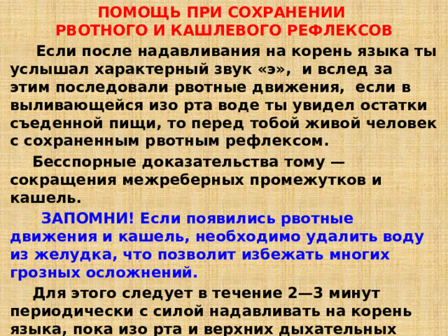 ПОМОЩЬ ПРИ СОХРАНЕНИИ   РВОТНОГО И КАШЛЕВОГО РЕФЛЕКСОВ    Если после надавливания на корень языка ты услышал характерный звук «э»,  и вслед за этим последовали рвотные движения,  если в выливающейся изо рта воде ты увидел остатки съеденной пищи, то перед тобой живой человек с сохраненным рвотным рефлексом.  Бесспорные доказательства тому — сокращения межреберных промежутков и кашель.  ЗАПОМНИ! Если появились рвотные движения и кашель, необходимо удалить воду из желудка, что позволит избежать многих грозных осложнений.  Для этого следует в течение 2—3 минут периодически с силой надавливать на корень языка, пока изо рта и верхних дыхательных путей не перестанет выделяться вода. 