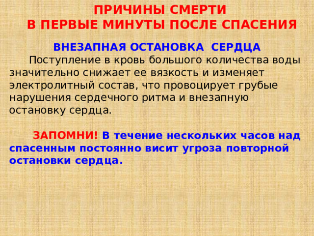 ПРИЧИНЫ СМЕРТИ   В ПЕРВЫЕ МИНУТЫ ПОСЛЕ СПАСЕНИЯ ВНЕЗАПНАЯ ОСТАНОВКА СЕРДЦА  Поступление в кровь большого количества воды значительно снижает ее вязкость и изменяет электролитный состав, что провоцирует грубые нарушения сердечного ритма и внезапную остановку сердца.  ЗАПОМНИ! В течение нескольких часов над спасенным постоянно висит угроза повторной остановки сердца. 