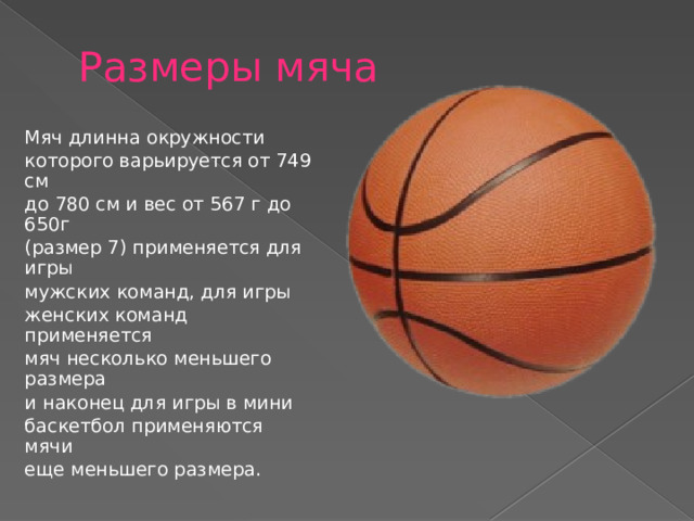 Размеры мяча Мяч длинна окружности которого варьируется от 749 см до 780 см и вес от 567 г до 650г (размер 7) применяется для игры мужских команд, для игры женских команд применяется мяч несколько меньшего размера и наконец для игры в мини баскетбол применяются мячи еще меньшего размера. 