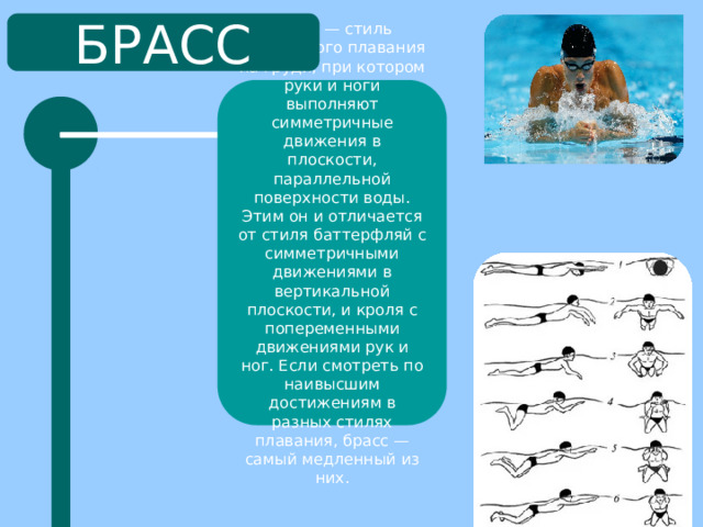 БРАСС Брасс — стиль спортивного плавания на груди, при котором руки и ноги выполняют симметричные движения в плоскости, параллельной поверхности воды. Этим он и отличается от стиля баттерфляй с симметричными движениями в вертикальной плоскости, и кроля с попеременными движениями рук и ног. Если смотреть по наивысшим достижениям в разных стилях плавания, брасс — самый медленный из них. 