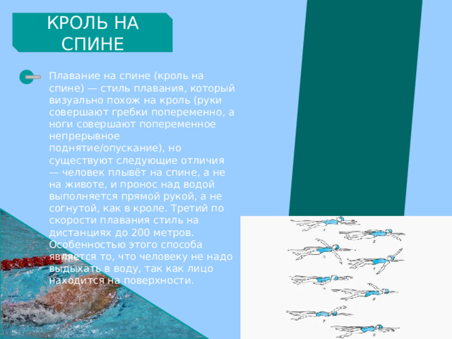 КРОЛЬ НА СПИНЕ Плавание на спине (кроль на спине) — стиль плавания, который визуально похож на кроль (руки совершают гребки попеременно, а ноги совершают попеременное непрерывное поднятие/опускание), но существуют следующие отличия — человек плывёт на спине, а не на животе, и пронос над водой выполняется прямой рукой, а не согнутой, как в кроле. Третий по скорости плавания стиль на дистанциях до 200 метров. Особенностью этого способа является то, что человеку не надо выдыхать в воду, так как лицо находится на поверхности. 