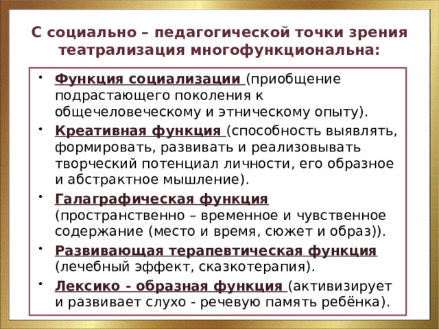 С социально – педагогической точки зрения театрализация многофункциональна: Функция социализации (приобщение подрастающего поколения к общечеловеческому и этническому опыту). Креативная функция (способность выявлять, формировать, развивать и реализовывать творческий потенциал личности, его образное и абстрактное мышление). Галаграфическая функция (пространственно – временное и чувственное содержание (место и время, сюжет и образ)). Развивающая терапевтическая функция (лечебный эффект, сказкотерапия). Лексико - образная функция (активизирует и развивает слухо - речевую память ребёнка). 