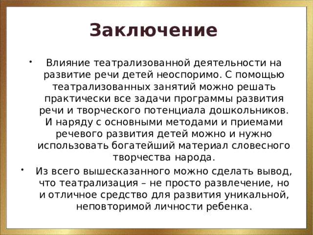 Заключение  Влияние театрализованной деятельности на развитие речи детей неоспоримо. С помощью театрализованных занятий можно решать практически все задачи программы развития речи и творческого потенциала дошкольников. И наряду с основными методами и приемами речевого развития детей можно и нужно использовать богатейший материал словесного творчества народа. Из всего вышесказанного можно сделать вывод, что театрализация – не просто развлечение, но и отличное средство для развития уникальной, неповторимой личности ребенка. 