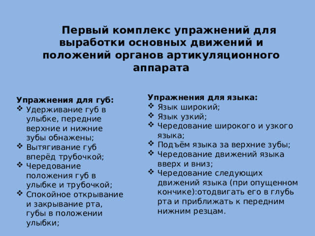 Первый комплекс упражнений для выработки основных движений и положений органов артикуляционного аппарата Упражнения для языка: Язык широкий; Язык узкий; Чередование широкого и узкого языка; Подъём языка за верхние зубы; Чередование движений языка вверх и вниз; Чередование следующих движений языка (при опущенном кончике):отодвигать его в глубь рта и приближать к передним нижним резцам. Упражнения для губ: Удерживание губ в улыбке, передние верхние и нижние зубы обнажены; Вытягивание губ вперёд трубочкой; Чередование положения губ в улыбке и трубочкой; Спокойное открывание и закрывание рта, губы в положении улыбки; 