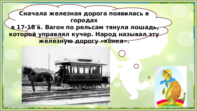 Сначала железная дорога появилась в городах  в 17-18 в. Вагон по рельсам тянула лошадь, которой управлял кучер. Народ называл эту железную дорогу «конка». 