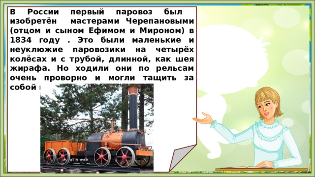   В России первый паровоз был изобретён мастерами Черепановыми (отцом и сыном Ефимом и Мироном) в 1834 году . Это были маленькие и неуклюжие паровозики на четырёх колёсах и с трубой, длинной, как шея жирафа. Но ходили они по рельсам очень проворно и могли тащить за собой груз тяжелее 3 тонн.         