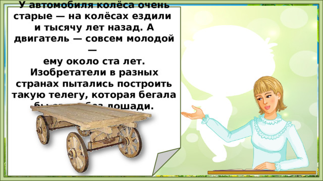   У автомобиля колёса очень старые — на колёсах ездили и тысячу лет назад. А двигатель — совсем молодой — ему около ста лет. Изобретатели в разных странах пытались построить такую телегу, которая бегала бы сама, без лошади.        