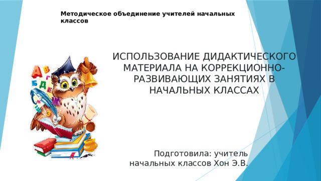 Методическое объединение учителей начальных классов ИСПОЛЬЗОВАНИЕ ДИДАКТИЧЕСКОГО МАТЕРИАЛА НА КОРРЕКЦИОННО-РАЗВИВАЮЩИХ ЗАНЯТИЯХ В НАЧАЛЬНЫХ КЛАССАХ Подготовила: учитель начальных классов Хон Э.В. 