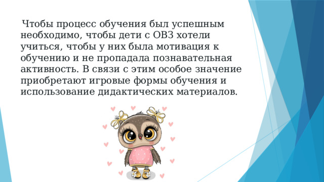  Чтобы процесс обучения был успешным необходимо, чтобы дети с ОВЗ хотели учиться, чтобы у них была мотивация к обучению и не пропадала познавательная активность. В связи с этим особое значение приобретают игровые формы обучения и использование дидактических материалов. 
