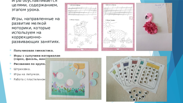 Выбор дидактической игры обуславливается целями, содержанием, этапом урока.    Игры, направленные на развитие мелкой моторики, которые используем на коррекционно-развивающих занятиях.    Пальчиковая гимнастика. Игры с сыпучими материалам (горох, фасоль, манка и т.п.). Рисование по крупе.  Штриховка. Игры на липучках. Работа с пластилином. 