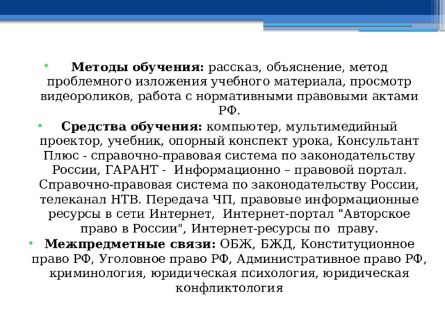  Методы обучения: рассказ, объяснение, метод проблемного изложения учебного материала, просмотр видеороликов, работа с нормативными правовыми актами РФ. Средства обучения: компьютер, мультимедийный проектор, учебник, опорный конспект урока, Консультант Плюс - справочно-правовая система по законодательству России, ГАРАНТ - Информационно – правовой портал. Справочно-правовая система по законодательству России, телеканал НТВ. Передача ЧП, правовые информационные ресурсы в сети Интернет, Интернет-портал 