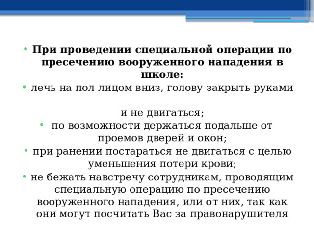 При проведении специальной операции по пресечению вооруженного нападения в школе: лечь на пол лицом вниз, голову закрыть руками  и не двигаться; по возможности держаться подальше от проемов дверей и окон; при ранении постараться не двигаться с целью уменьшения потери крови; не бежать навстречу сотрудникам, проводящим специальную операцию по пресечению вооруженного нападения, или от них, так как они могут посчитать Вас за правонарушителя 