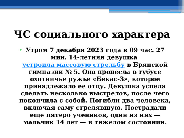 ЧС социального характера Утром 7 декабря 2023 года в 09 час. 27 мин. 14-летняя девушка  устроила массовую стрельбу  в Брянской гимназии № 5. Она пронесла в тубусе охотничье ружье «Бекас-3», которое принадлежало ее отцу. Девушка успела сделать несколько выстрелов, после чего покончила с собой. Погибли два человека, включая саму стрелявшую. Пострадали еще пятеро учеников, один из них — мальчик 14 лет — в тяжелом состоянии. 