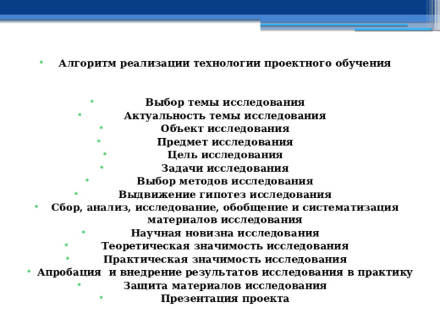 Алгоритм реализации технологии проектного обучения   Выбор темы исследования Актуальность темы исследования Объект исследования Предмет исследования Цель исследования Задачи исследования Выбор методов исследования Выдвижение гипотез исследования Сбор, анализ, исследование, обобщение и систематизация материалов исследования Научная новизна исследования Теоретическая значимость исследования Практическая значимость исследования Апробация и внедрение результатов исследования в практику Защита материалов исследования Презентация проекта 