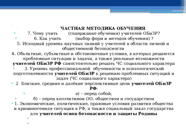    ЧАСТНАЯ МЕТОДИКА ОБУЧЕНИЯ 7. Чему учить (содержание обучения) учителей ОБиЗР? 6. Как учить (выбор форм и методов обучения) ? 5. Исходный уровень научных знаний у учителей в области личной и общественной безопасности 4. Объектные, субъектные и обстановочные условия, в которых решаются проблемные ситуации и задачи, а также реальные возможности учителей ОБиЗР РФ самостоятельно решать ЧС социального характера   3. Уровень профессиональной обученности и психологической подготовленности учителей ОБиЗР к решению проблемных ситуаций и задач (ЧС социального характера) 2 Близкие, средние и далёкие перспективные цели учителей ОБиЗР РФ : а) – перед собой; б) – перед коллективом ОО, обществом и государством 1. Экономические, политические, правовые условия развития общества и криминогенная ситуация в РФ, а также социальный заказ государства  для учителей основ безопасности и защиты Родины     