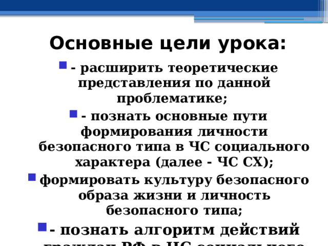 Основные цели урока: - расширить теоретические представления по данной проблематике; - познать основные пути формирования личности безопасного типа в ЧС социального характера (далее - ЧС СХ); формировать культуру безопасного образа жизни и личность безопасного типа; - познать алгоритм действий граждан РФ в ЧС социального характера 