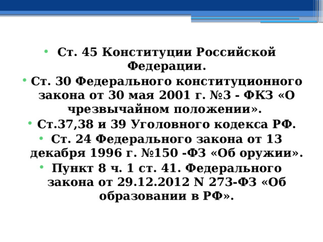  Ст. 45 Конституции Российской Федерации. Ст. 30 Федерального конституционного закона от 30 мая 2001 г. №3 - ФКЗ «О чрезвычайном положении». Ст.37,38 и 39 Уголовного кодекса РФ. Ст. 24 Федерального закона от 13 декабря 1996 г. №150 -ФЗ «Об оружии». Пункт 8 ч. 1 ст. 41. Федерального закона от 29.12.2012 N 273-ФЗ «Об образовании в РФ».   