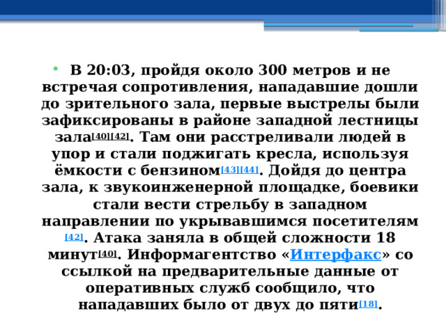 В 20:03, пройдя около 300 метров и не встречая сопротивления, нападавшие дошли до зрительного зала, первые выстрелы были зафиксированы в районе западной лестницы зала [40][42] . Там они расстреливали людей в упор и стали поджигать кресла, используя ёмкости с бензином [43][44] . Дойдя до центра зала, к звукоинженерной площадке, боевики стали вести стрельбу в западном направлении по укрывавшимся посетителям [42] . Атака заняла в общей сложности 18 минут [40] . Информагентство « Интерфакс » со ссылкой на предварительные данные от оперативных служб сообщило, что нападавших было от двух до пяти [18] . 