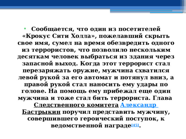 Сообщается, что один из посетителей «Крокус Сити Холла», пожелавший скрыть свое имя, сумел на время обезвредить одного из террористов, что позволило нескольким десяткам человек выбраться из здания через запасной выход. Когда этот террорист стал перезаряжать оружие, мужчина схватился левой рукой за его автомат и потянул вниз, а правой рукой стал наносить ему удары по голове. На помощь ему прибежал еще один мужчина и тоже стал бить террориста. Глава  Следственного комитета   Александр Бастрыкин  поручил представить мужчину, совершившего героический поступок, к ведомственной награде [45] . 