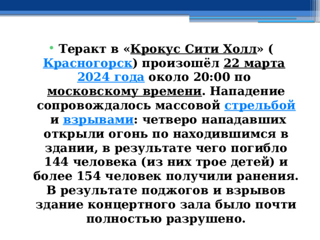 Теракт в « Крокус Сити Холл » ( Красногорск ) произошёл  22 марта   2024 года  около 20:00 по  московскому времени . Нападение сопровождалось массовой  стрельбой  и  взрывами : четверо нападавших открыли огонь по находившимся в здании, в результате чего погибло 144 человека (из них трое детей) и более 154 человек получили ранения. В результате поджогов и взрывов здание концертного зала было почти полностью разрушено. 