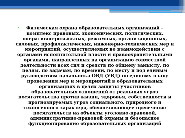 Физическая охрана образовательных организаций – комплекс правовых, экономических, политических, оперативно-розыскных, режимных, организационных, силовых, профилактических, инженерно-технических мер и мероприятий, осуществляемых во взаимодействии с органами исполнительной власти и правоохранительными органами, направленных на организацию совместной деятельности всех сил и средств по общему замыслу, по целям, по задачам, по времени, по месту и под единым руководством начальника ОВД (УВД) по единому плану проведения мер и мероприятий в образовательных организациях в целях защиты участников образовательных отношений от реальных угроз посягательства против жизни, здоровья, собственности и прогнозируемых угроз социального, природного и техногенного характера, обеспечивающее пресечение посягательств на объекты уголовно-правовой, административно-правовой охраны и безопасное функционирование образовательных организаций 