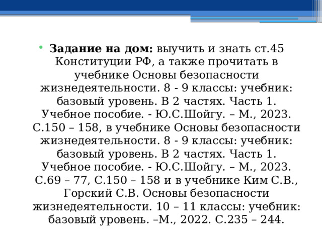 Задание на дом: выучить и знать ст.45 Конституции РФ, а также прочитать в учебнике Основы безопасности жизнедеятельности. 8 - 9 классы: учебник: базовый уровень. В 2 частях. Часть 1. Учебное пособие. - Ю.С.Шойгу. – М., 2023. С.150 – 158, в учебнике Основы безопасности жизнедеятельности. 8 - 9 классы: учебник: базовый уровень. В 2 частях. Часть 1. Учебное пособие. - Ю.С.Шойгу. – М., 2023. С.69 – 77, С.150 – 158 и  в учебнике Ким С.В., Горский С.В. Основы безопасности жизнедеятельности. 10 – 11 классы: учебник: базовый уровень. –М., 2022. С.235 – 244. 