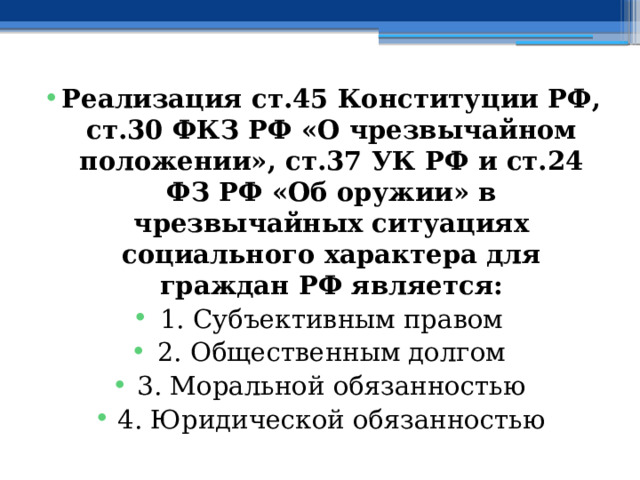 Реализация ст.45 Конституции РФ, ст.30 ФКЗ РФ «О чрезвычайном положении», ст.37 УК РФ и ст.24 ФЗ РФ «Об оружии» в чрезвычайных ситуациях социального характера для граждан РФ является: 1. Субъективным правом 2. Общественным долгом 3. Моральной обязанностью 4. Юридической обязанностью 