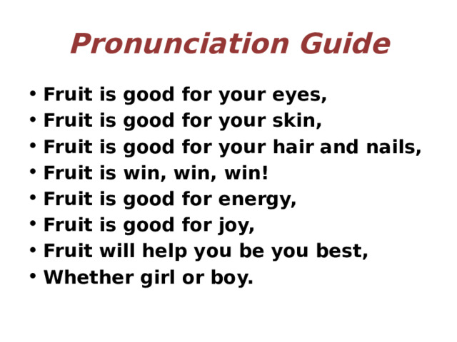 Pronunciation Guide Fruit is good for your eyes, Fruit is good for your skin, Fruit is good for your hair and nails, Fruit is win, win, win! Fruit is good for energy, Fruit is good for joy, Fruit will help you be you best, Whether girl or boy. 