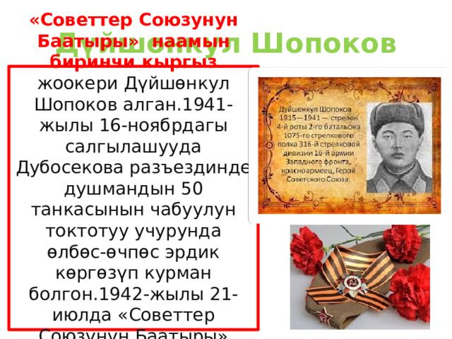 Дүйшөнкул Шопоков «Советтер Союзунун Баатыры» наамын биринчи кыргыз жоокери Дүйшөнкул Шопоков алган.1941-жылы 16-ноябрдагы салгылашууда Дубосекова разъездинде душмандын 50 танкасынын чабуулун токтотуу учурунда өлбөс-өчпөс эрдик көргөзүп курман болгон.1942-жылы 21-июлда «Советтер Союзунун Баатыры» наамына татыктуу болгон. 