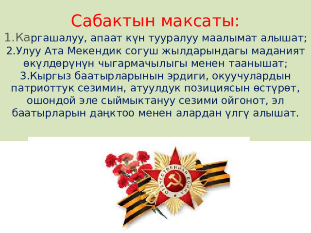 Сабактын максаты:  1.Ка ргашалуу, апаат күн тууралуу маалымат алышат;  2.Улуу Ата Мекендик согуш жылдарындагы маданият өкүлдөрүнүн чыгармачылыгы менен таанышат;  3.Кыргыз баатырларынын эрдиги, окуучулардын патриоттук сезимин, атуулдук позициясын өстүрөт, ошондой эле сыймыктануу сезими ойгонот, эл баатырларын даңктоо менен алардан үлгү алышат.   