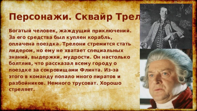 Персонажи. Сквайр Трелони Богатый человек, жаждущий приключений. За его средства был куплен корабль, оплачена поездка. Трелони стремится стать лидером, но ему не хватает специальных знаний, выдержки, мудрости. Он настолько болтлив, что рассказал всему городу о поездке за сокровищами Флинта. Из-за этого в команду попало много пиратов и разбойников. Немного трусоват. Хорошо стреляет.  