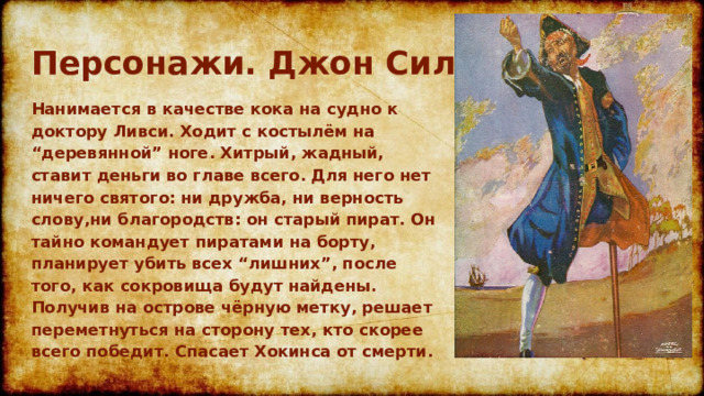 Персонажи. Джон Сильвер Нанимается в качестве кока на судно к доктору Ливси. Ходит с костылём на “деревянной” ноге. Хитрый, жадный, ставит деньги во главе всего. Для него нет ничего святого: ни дружба, ни верность слову,ни благородств: он старый пират. Он тайно командует пиратами на борту, планирует убить всех “лишних”, после того, как сокровища будут найдены. Получив на острове чёрную метку, решает переметнуться на сторону тех, кто скорее всего победит. Спасает Хокинса от смерти.  