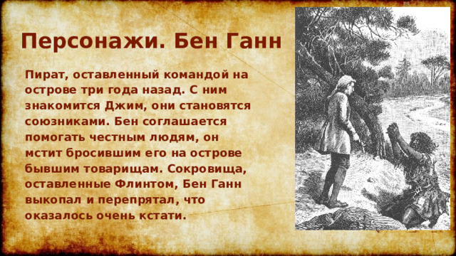 Персонажи. Бен Ганн Пират, оставленный командой на острове три года назад. С ним знакомится Джим, они становятся союзниками. Бен соглашается помогать честным людям, он мстит бросившим его на острове бывшим товарищам. Сокровища, оставленные Флинтом, Бен Ганн выкопал и перепрятал, что оказалось очень кстати.  