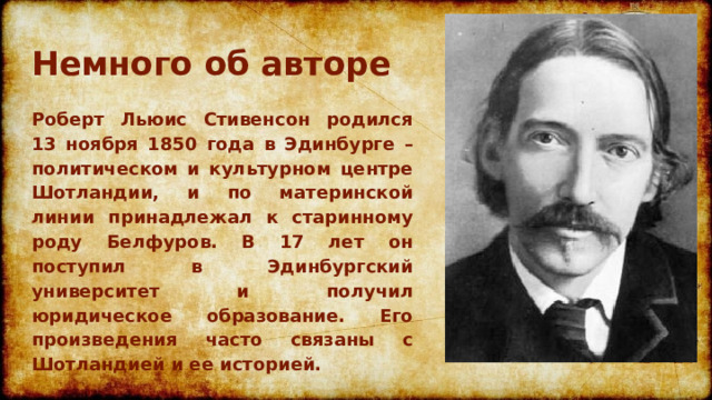 Немного об авторе Роберт Льюис Стивенсон родился 13 ноября 1850 года в Эдинбурге – политическом и культурном центре Шотландии, и по материнской линии принадлежал к старинному роду Белфуров. В 17 лет он поступил в Эдинбургский университет и получил юридическое образование. Его произведения часто связаны с Шотландией и ее историей. 