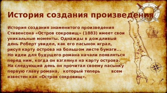 История создания произведения История создания знаменитого произведения Стивенсона «Остров сокровищ» (1883) имеет свои уникальные моменты. Однажды в дождливый день Роберт увидел, как его пасынок играл, рисуя карту острова на большом листе бумаги... Но идеи для будущего романа начали появляться перед ним, когда он взглянул на карту острова. На следующий день он прочитал своему пасынку первую главу романа, который теперь всем известен как «Остров сокровищ». 