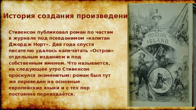 История создания произведения Стивенсон публиковал роман по частям в журнале под псевдонимом «капитан Джордж Норт». Два года спустя писателю удалось напечатать «Остров» отдельным изданием и под собственным именем. Что называется, на следующее утро Стивенсон проснулся знаменитым: роман был тут же переведён на основные европейские языки и с тех пор постоянно переиздаётся. 