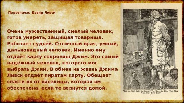 Персонажи. Дэвид Ливси   Очень мужественный, смелый человек, готов умереть, защищая товарища. Работает судьёй. Отличный врач, умный, дальновидный человек. Именно ему отдаёт карту сокровищ Джим. Это самый надёжный человек, которого мог выбрать Джим. В обмен на жизнь Джима Ливси отдаёт пиратам карту. Обещает спасти их от виселицы, которая им обеспечена, если те вернутся домой.  