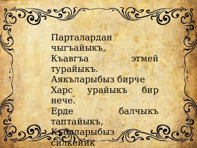 Парталардан чыгъайыкъ, Къавгъа этмей турайыкъ. Аякъларыбыз бирче Харс урайыкъ бир нече. Ерде балчыкъ таптайыкъ, Къолларыбыз силкейик Дарсгъа гьазир болайыкъ, Астаракъ олтурайыкъ. 