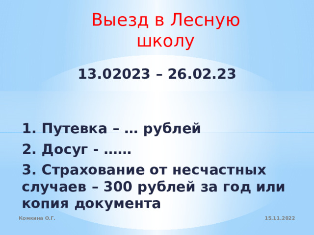 Выезд в Лесную школу 13.02023 – 26.02.23 1. Путевка – … рублей 2. Досуг - …… 3. Страхование от несчастных случаев – 300 рублей за год или копия документа  15.11.2022 Комкина О.Г. 