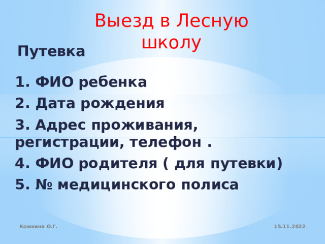 Выезд в Лесную школу Путевка 1. ФИО ребенка 2. Дата рождения 3. Адрес проживания, регистрации, телефон . 4. ФИО родителя ( для путевки) 5. № медицинского полиса     15.11.2022 Комкина О.Г. 